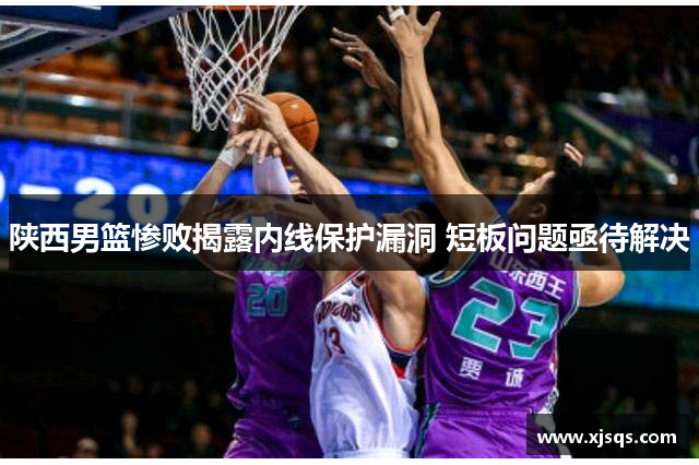 陕西男篮惨败揭露内线保护漏洞 短板问题亟待解决