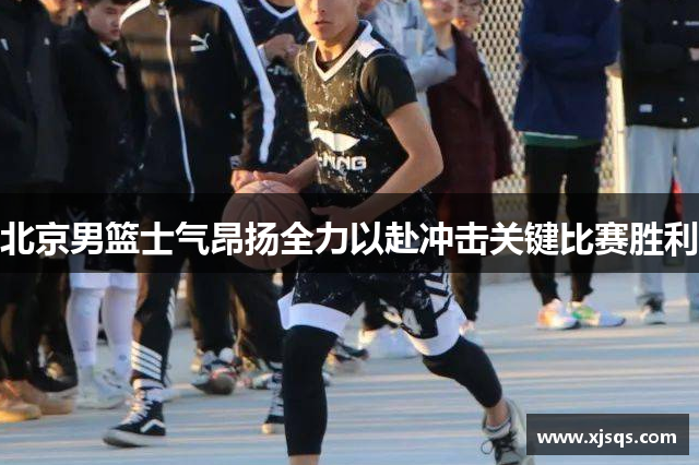 北京男篮士气昂扬全力以赴冲击关键比赛胜利