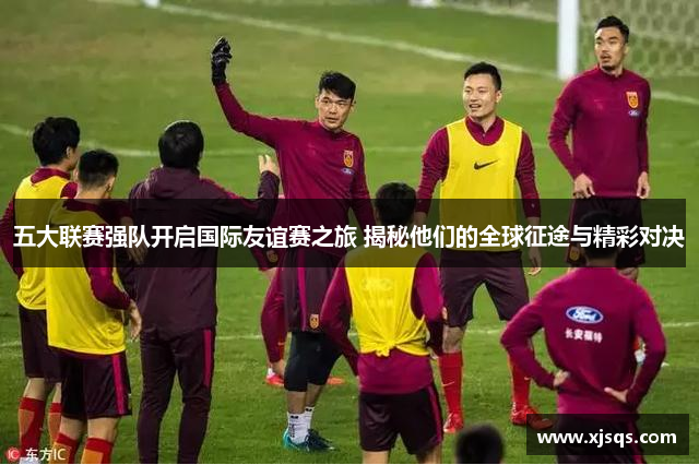五大联赛强队开启国际友谊赛之旅 揭秘他们的全球征途与精彩对决
