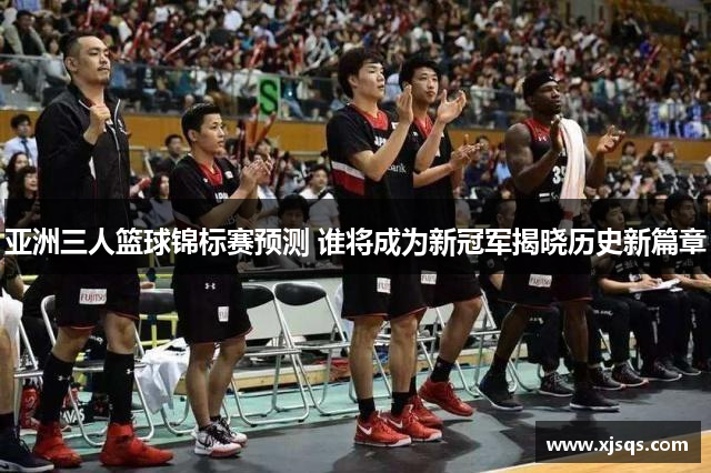 亚洲三人篮球锦标赛预测 谁将成为新冠军揭晓历史新篇章