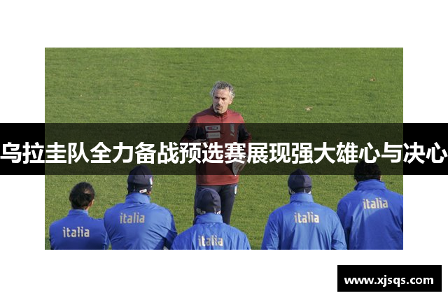 乌拉圭队全力备战预选赛展现强大雄心与决心