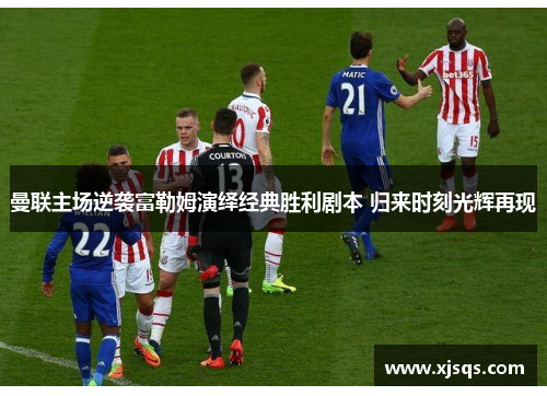 曼联主场逆袭富勒姆演绎经典胜利剧本 归来时刻光辉再现