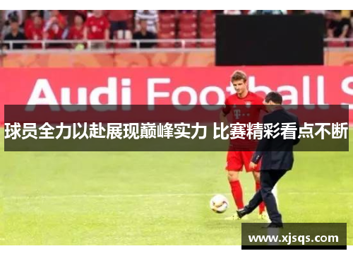 球员全力以赴展现巅峰实力 比赛精彩看点不断