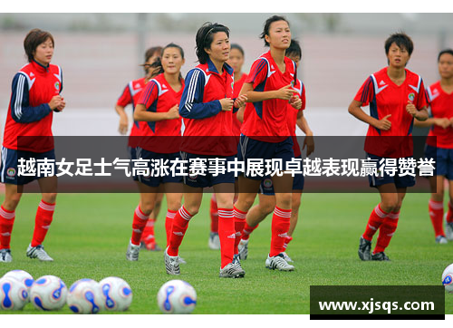 越南女足士气高涨在赛事中展现卓越表现赢得赞誉