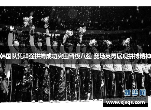 韩国队凭顽强拼搏成功突围晋级八强 赛场英勇展现拼搏精神
