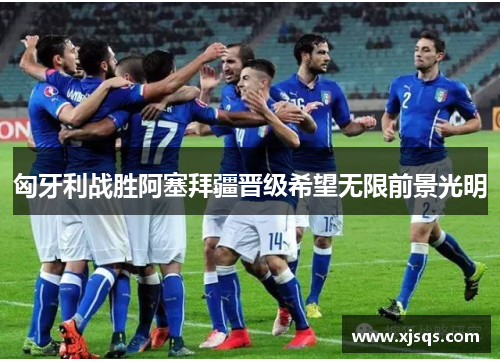 匈牙利战胜阿塞拜疆晋级希望无限前景光明