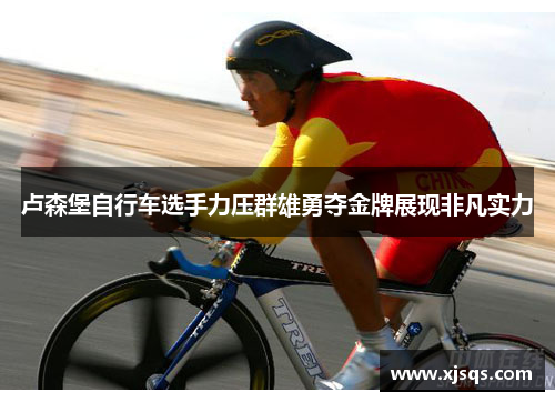 卢森堡自行车选手力压群雄勇夺金牌展现非凡实力