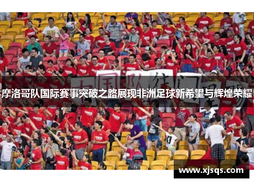 摩洛哥队国际赛事突破之路展现非洲足球新希望与辉煌荣耀
