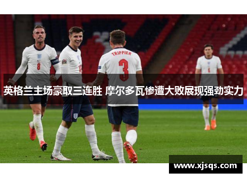英格兰主场豪取三连胜 摩尔多瓦惨遭大败展现强劲实力
