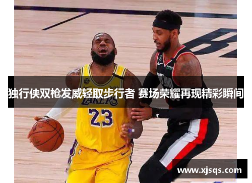 独行侠双枪发威轻取步行者 赛场荣耀再现精彩瞬间