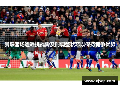曼联客场遭遇挑战需及时调整状态以保持竞争优势