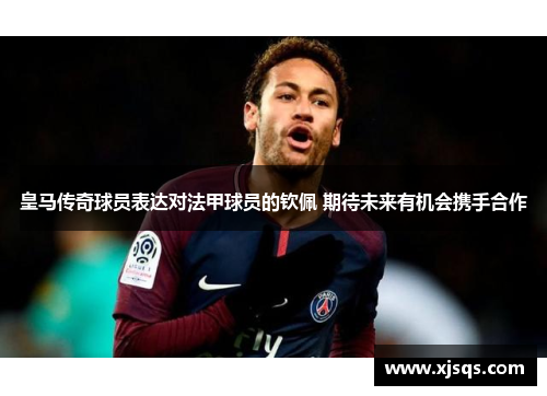 皇马传奇球员表达对法甲球员的钦佩 期待未来有机会携手合作