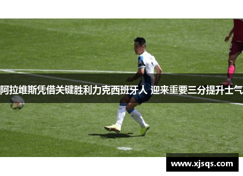 阿拉维斯凭借关键胜利力克西班牙人 迎来重要三分提升士气