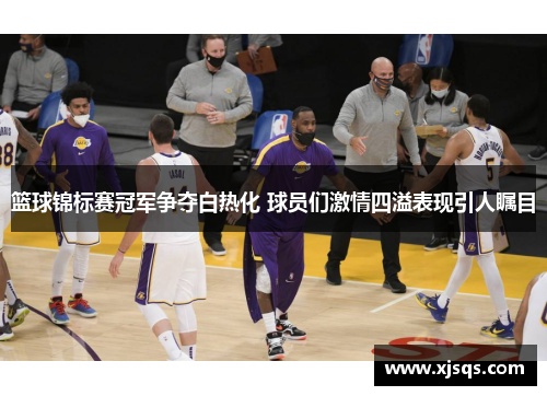 篮球锦标赛冠军争夺白热化 球员们激情四溢表现引人瞩目